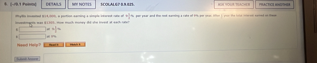 DETAILS MY NOTES SCOLALG7 0.9.025. ASK YOUR TEACHER PRACTICE ANOTHER 
Phyllis invested $14,000, a portion earning a simple interest rate of 9 1/2 % per year and the rest earning a rate of 9% per year. After I year the total interest earned on these 
investments was $1305. How much money did she invest at each rate?
$ □ at 9 1/2 %
5 □ at 9%
Need Help? Read It Watch It 
Submit Answer