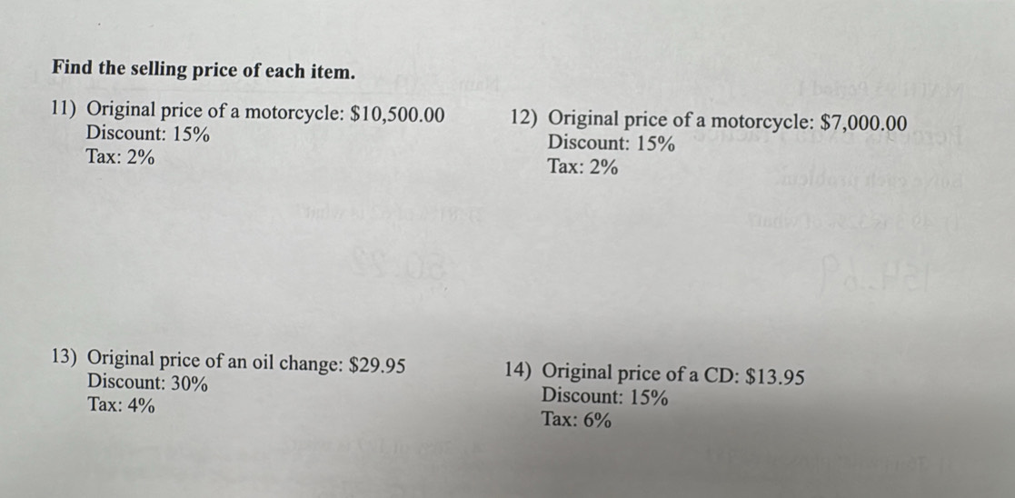 Find the selling price of each item. 
11) Original price of a motorcycle: $10,500.00 12) Original price of a motorcycle: $7,000.00
Discount: 15% Discount: 15%
Tax: 2%
Tax: 2%
13) Original price of an oil change: $29.95 14) Original price of a CD: $13.95
Discount: 30% Discount: 15%
Tax: 4% Tax: 6%