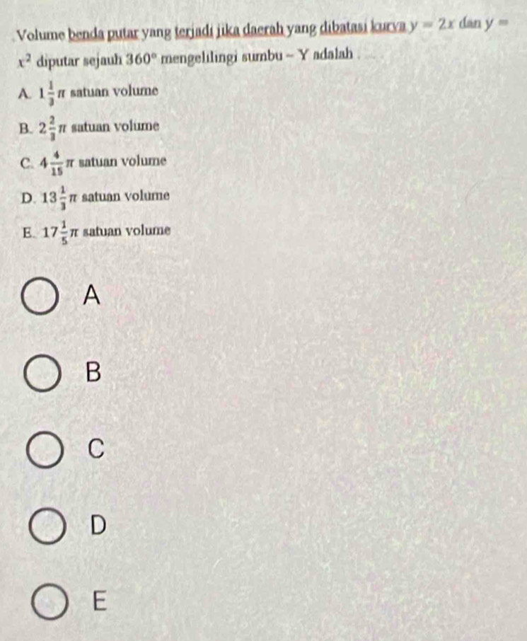 Volume benda putar yang terjadi jika daerah yang dibatasi kurva y=2x dan y=
x^2 diputar sejauh 360° mengelilingi sumbu ~ Y adalah .
A. 1 1/3 π satuan volume
B. 2 2/3 π satuan volume
C. 4 4/15 π satuan volume
D. 13 1/3 π satuan volume
E. 17 1/5 π satuan volume
A
B
C
D
E