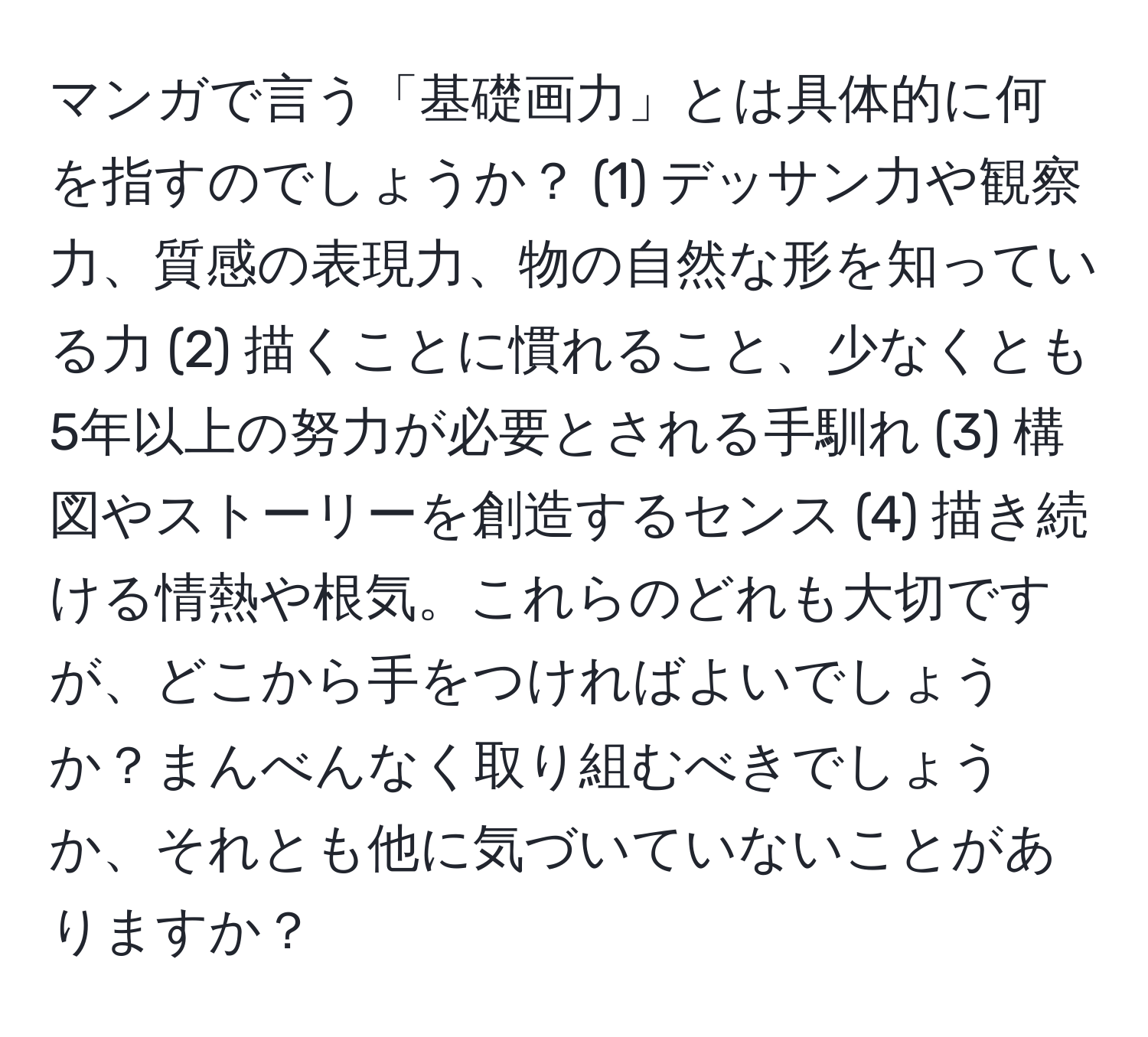 マンガで言う「基礎画力」とは具体的に何を指すのでしょうか？ (1) デッサン力や観察力、質感の表現力、物の自然な形を知っている力 (2) 描くことに慣れること、少なくとも5年以上の努力が必要とされる手馴れ (3) 構図やストーリーを創造するセンス (4) 描き続ける情熱や根気。これらのどれも大切ですが、どこから手をつければよいでしょうか？まんべんなく取り組むべきでしょうか、それとも他に気づいていないことがありますか？