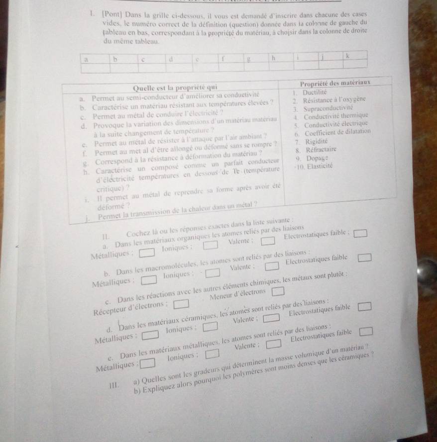 [Pont] Dans la grille ci-dessous, il vous est demandé d'inscrire dans chacune des cases
vides, le numéro correct de la définition (question) donnée dans la colonne de gauche du
tableau en bas, correspondant à la propriété du matériau, à chojsir dans la colonne de droite
du même tableau.
Quelle est la propriété qui Propriété des matériaux
a. Permet au semi-conducteur d'améliorer sa conductivité 1. Ductilité
b. Caractérise un matériau résistant aux températures élevées ?  2. Résistance à l'oxygène
c. Permet au métal de conduire l'électricité ? 3. Supraconductivité
d. Provoque la variation des dimensions d'un matériau matériau 4. Conductivité thermique
à la suite changement de température ? 5. Conductivité électrique
e. Permet au métal de résister à l'attaque par l'air ambiant ? 6. Coefficient de dilatation
f. Permet au met al d'être allongé ou déformé sans se rompre ? 7. Rigidité
g. Correspond à la résistance à déformation du matériau ? 9. Dopag 8. Réfractaire
h. Caractérise un composé comme un parfait conducteur - 10. Elasticité
d'électricité températures en dessous de Te (température
critique) ?
i. Il permet au métal de reprendre sa forme après avoir été
déformé ?
j.  Permet la transmission de la chaleur dans un métal ?
Cochez là ou les réponses exactes dans la liste suivante :
a. Dans les matériaux organiques les atomes reliés par des liaisons
Métalliques ; Ioniques ; Valente : Electrostatiques faible ;
Valente : Electrostatiques faible
b. Dans les macromolécules, les atomes sont reliés par des liaisons :
Métalliques : Ioniques :
e. Dans les réactions avec les autres éléments chimiques, les métaux sont plutôt :
Récepteur d'électrons ; Meneur d'électrons
Electrostatiques faible
d. Dans les matériaux céramiques, les atomes sont reliés par des'liaisons :
Valente ;
Métalliques : Ioniques ;
Valente ; Electrostatiques faible
e. Dans les matériaux métalliques, les atomes sont reliés par des liaisons :
Métalliques : Ioniques :
b) Expliquez alors pourquoi les polymères sont moins denses que les céramiques :
]II.
a) Quelles sont les gradeurs qui déterminent la masse volumique d'un matériau