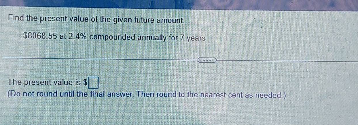 Find the present value of the given future amount.
$8068.55 at 2.4% compounded annually for 7 years
The present value is $□
(Do not round until the final answer. Then round to the nearest cent as needed.)