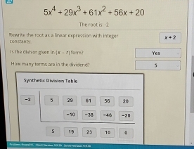 5x^4+29x^3+61x^2+56x+20
The root is: -2
Rewrite the root as a linear expression with integer x+2
constants:
Is the divisor given in [x-r] form? Yes
How many terms are in the dividend? 5
Synthetic Division Table
-2 5 29 61 56 20
-10 -38 -46 -20
5 19 23 10 0