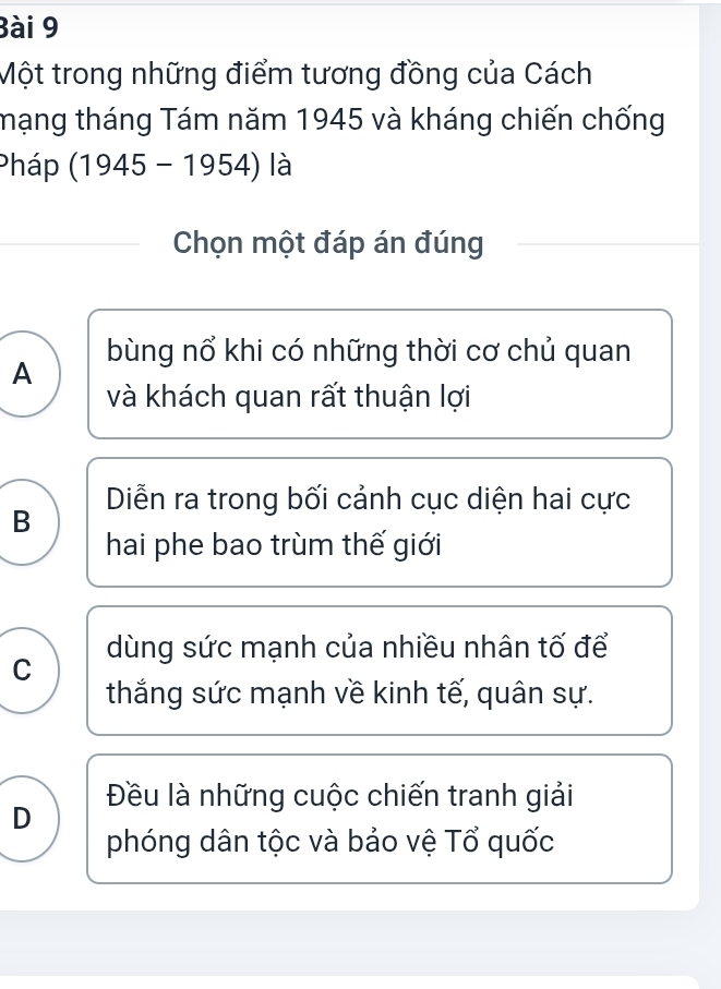 Một trong những điểm tương đồng của Cách
mạng tháng Tám năm 1945 và kháng chiến chống
Pháp (1945-1954) là
Chọn một đáp án đúng
bùng nổ khi có những thời cơ chủ quan
A
và khách quan rất thuận lợi
B Diễn ra trong bối cảnh cục diện hai cực
hai phe bao trùm thế giới
C dùng sức mạnh của nhiều nhân tố để
thắng sức mạnh về kinh tế, quân sự.
D Đều là những cuộc chiến tranh giải
phóng dân tộc và bảo vệ Tổ quốc