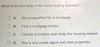 What is the first step in the home buying process?
A. Get prequalified for a mortgage.
B. Find a mortgage lender.
C. Choose a location and study the housing market.
D. Hire a real estate agent and view properties.