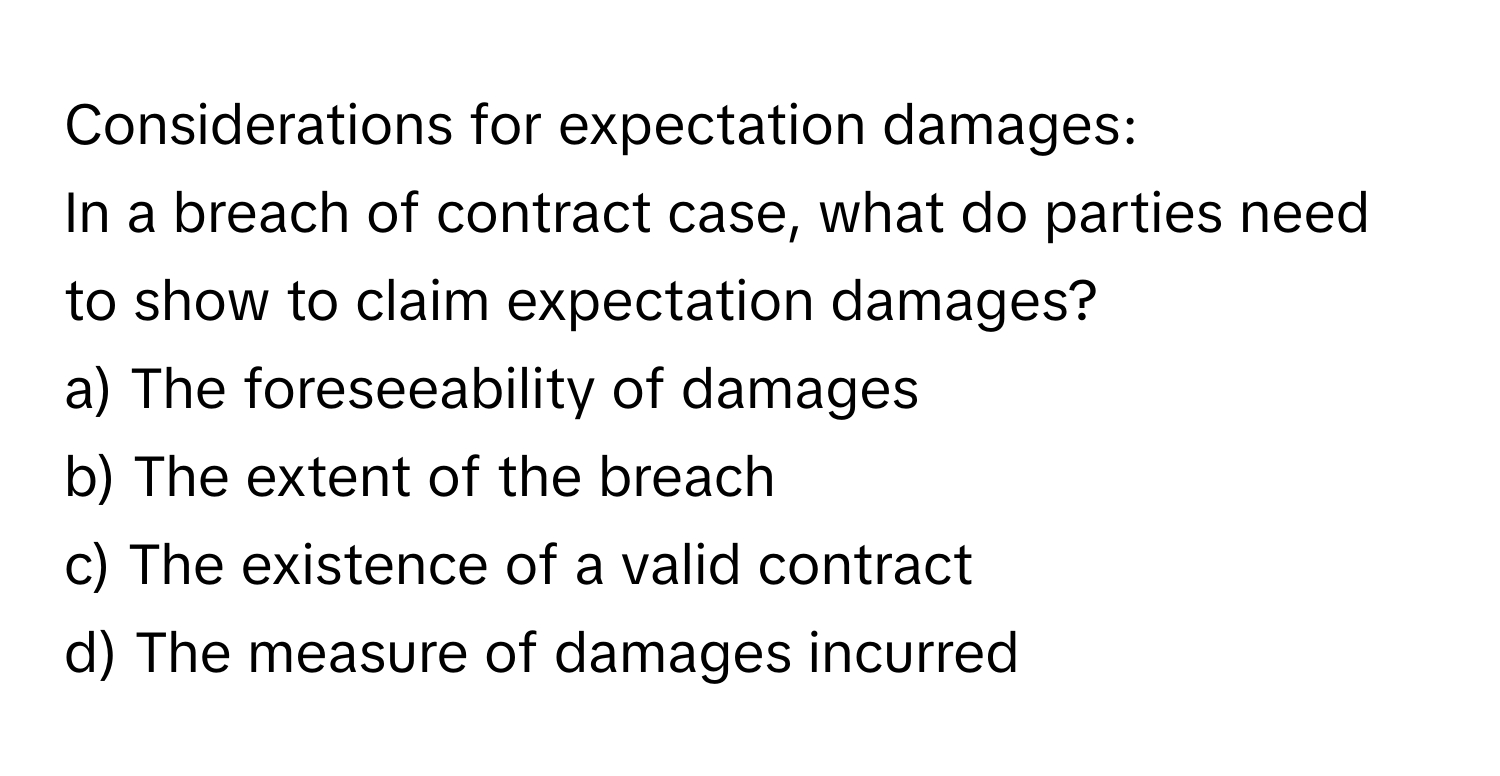 Considerations for expectation damages:

In a breach of contract case, what do parties need to show to claim expectation damages?
a) The foreseeability of damages
b) The extent of the breach
c) The existence of a valid contract
d) The measure of damages incurred