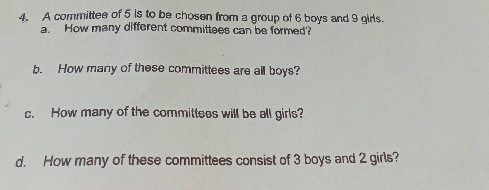 A committee of 5 is to be chosen from a group of 6 boys and 9 girls. 
a. How many different committees can be formed? 
b. How many of these committees are all boys? 
c. How many of the committees will be all girls? 
d. How many of these committees consist of 3 boys and 2 girls?