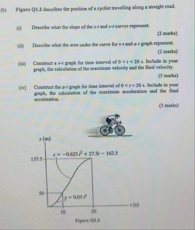 Figure Q1.2 describes the position of a cyclist travelling along a straight road. 
(i) Describe what the slope of the s-1 and v -r curves represent. 
(2 marks) 
(ii) Describe what the area under the curve for v-1 and 4-1 graph represent. 
(2 marks) 
(iii) Construct a v-t graph for time interval of 0 . Include in your 
graph, the calculation of the maximum velocity and the final velocity. 
(5 marks) 
(iv) Construct the a-t graph for time interval of 0 . Include in your 
graph, the calculation of the maximum acceleration and the final 
acceleration. 
(3 marks) 
s (m)
s=-0.625t^2+27.5t-162.5
137.5
50
s=0.05r^3
t(s)
10 20 
Figure Q1.2