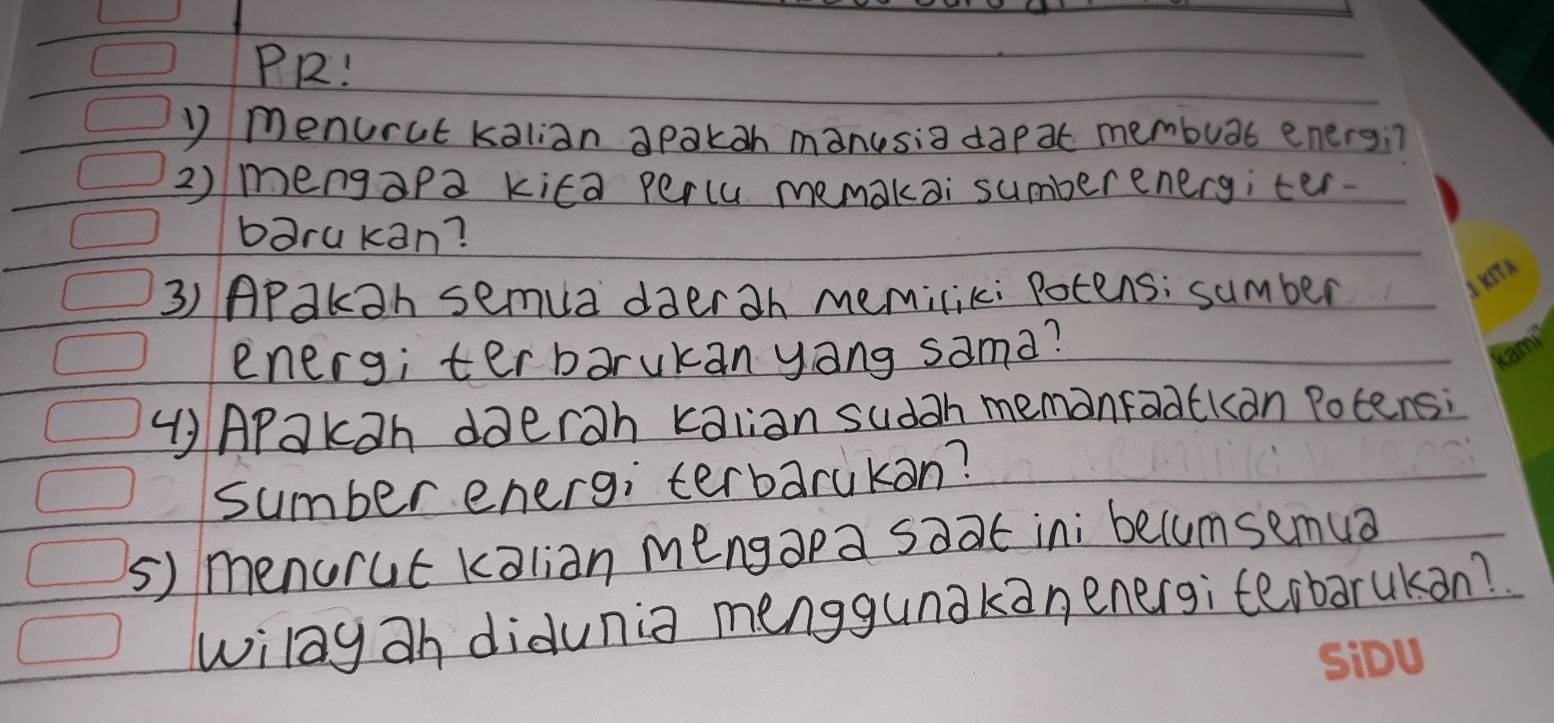 PR! 
) menurut kalian apakah manusia dap at membuat energin 
2) mengapa kita percu memakai sumberenergiter. 
barukan? 
3) APakah semua daerah memiliki Potens; sumber 
energ; terbarukan yāng sama? 
(APakoh daerah kalian sudah memonradckan Potens; 
sumber energ; terbarukon? 
5) menorut kalian mengapa soat ini becumsemua 
wilay ah didunia menggunakanenergi terbarukan?