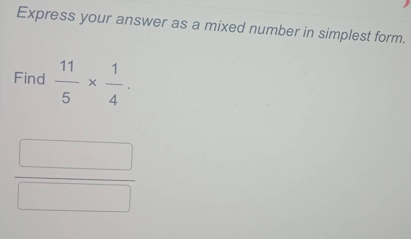 Express your answer as a mixed number in simplest form. 
Find  11/5 *  1/4 .
 □ /□  