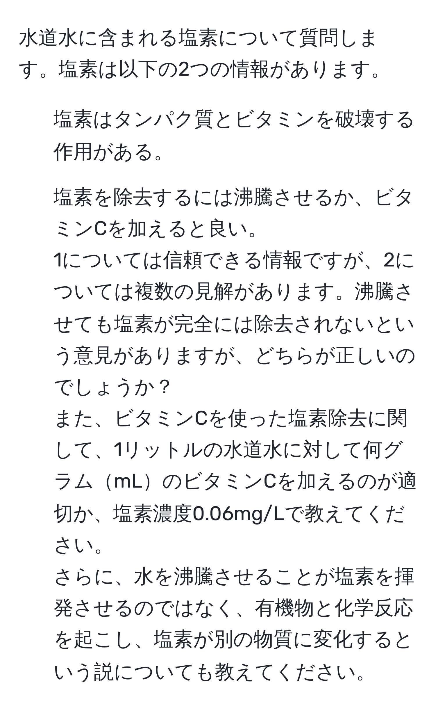 水道水に含まれる塩素について質問します。塩素は以下の2つの情報があります。  
1. 塩素はタンパク質とビタミンを破壊する作用がある。  
2. 塩素を除去するには沸騰させるか、ビタミンCを加えると良い。  
1については信頼できる情報ですが、2については複数の見解があります。沸騰させても塩素が完全には除去されないという意見がありますが、どちらが正しいのでしょうか？  
また、ビタミンCを使った塩素除去に関して、1リットルの水道水に対して何グラムmLのビタミンCを加えるのが適切か、塩素濃度0.06mg/Lで教えてください。  
さらに、水を沸騰させることが塩素を揮発させるのではなく、有機物と化学反応を起こし、塩素が別の物質に変化するという説についても教えてください。