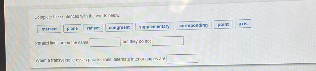 Complete the sentences with the words below.
intersect plane reflect congruent supplementary correponding point axis
Parallel lines are in the same □ but they do not
When a transversal crosses parallel lines, alternate interior angles are □ □