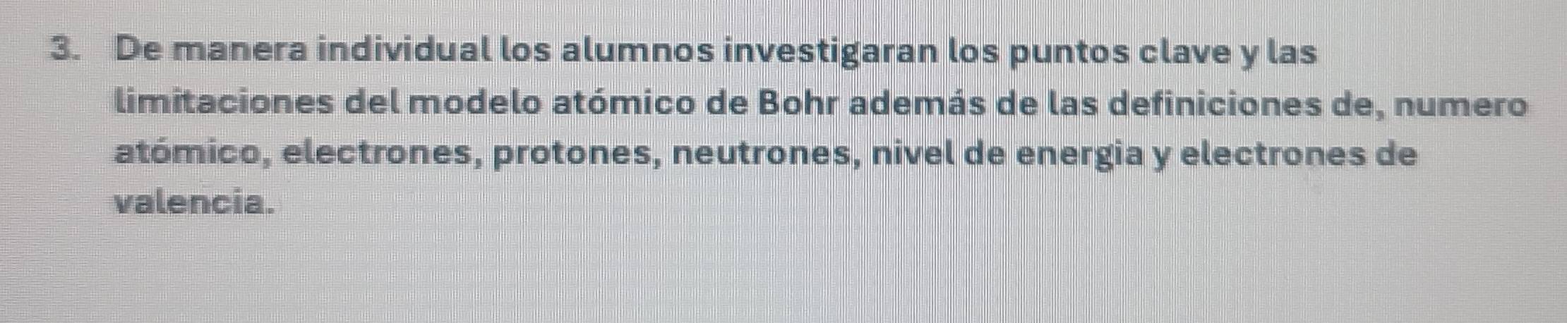 De manera individual los alumnos investigaran los puntos clave y las 
limitaciones del modelo atómico de Bohr además de las definiciones de, numero 
atómico, electrones, protones, neutrones, nivel de energia y electrones de 
valencia.