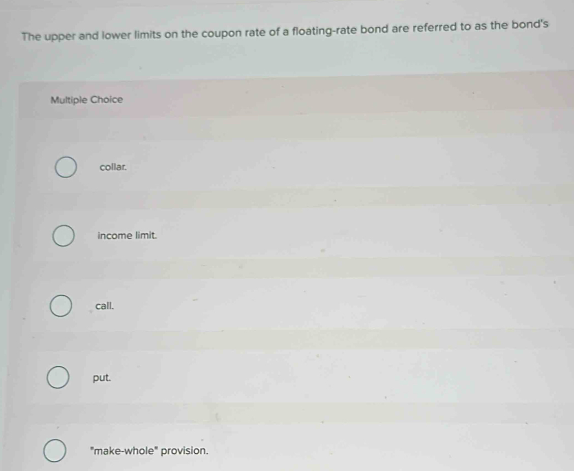 The upper and lower limits on the coupon rate of a floating-rate bond are referred to as the bond's
Multiple Choice
collar.
income limit.
call.
put.
"make-whole" provision.