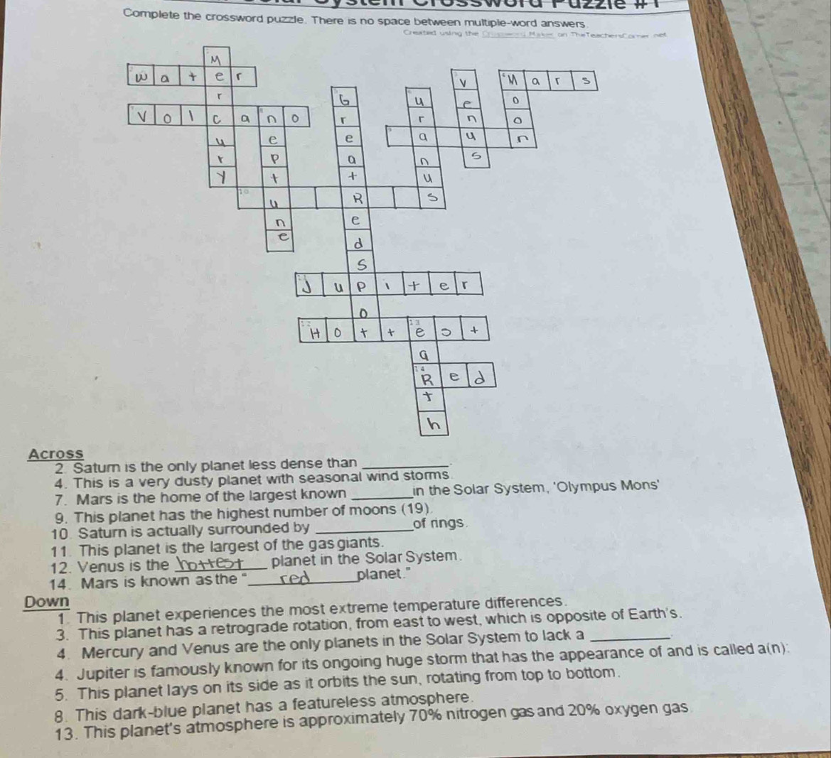azzie 
Complete the crossword puzzle. There is no space between multiple-word answers. 
Created using themer net 
Across 
2 Saturn is the only planet less dense than_ 
4. This is a very dusty planet with seasonal wind storms 
7. Mars is the home of the largest known _in the Solar System, 'Olympus Mons' 
9. This planet has the highest number of moons (19) 
10. Saturn is actually surrounded by _of rings 
11. This planet is the largest of the gas giants. 
12. Venus is the _planet in the Solar System. 
14. Mars is known as the "_ planet." 
Down 
1. This planet experiences the most extreme temperature differences. 
3. This planet has a retrograde rotation, from east to west, which is opposite of Earth's. 
4. Mercury and Venus are the only planets in the Solar System to lack a 
4. Jupiter is famously known for its ongoing huge storm that has the appearance of and is called a(n): 
5. This planet lays on its side as it orbits the sun, rotating from top to bottom. 
8. This dark-blue planet has a featureless atmosphere. 
13. This planet's atmosphere is approximately 70% nitrogen gas and 20% oxygen gas