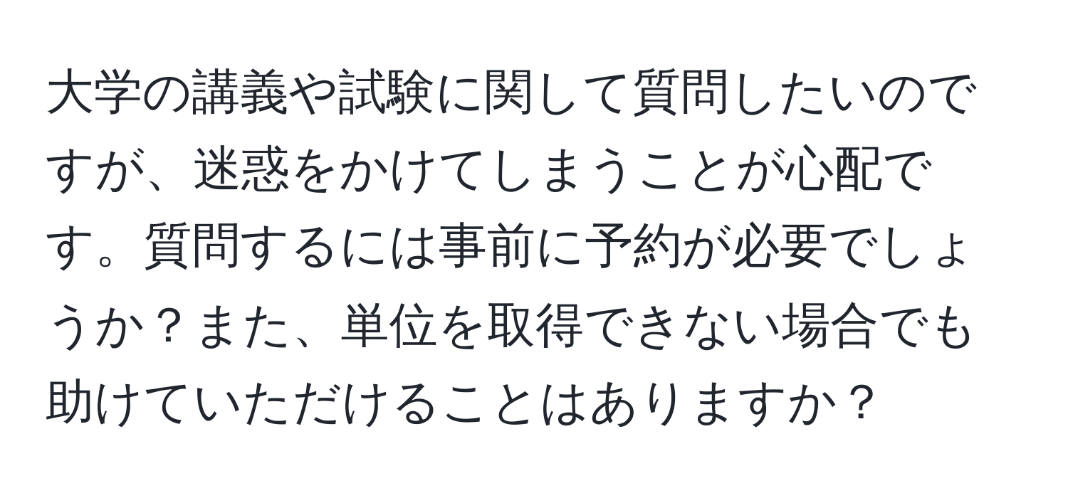 大学の講義や試験に関して質問したいのですが、迷惑をかけてしまうことが心配です。質問するには事前に予約が必要でしょうか？また、単位を取得できない場合でも助けていただけることはありますか？