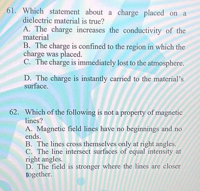 Which statement about a charge placed on a
dielectric material is true?
A. The charge increases the conductivity of the
material
B. The charge is confined to the region in which the
charge was placed.
C. The charge is immediately lost to the atmosphere.
D. The charge is instantly carried to the material’s
surface.
62. Which of the following is not a property of magnetic
lines?
A. Magnetic field lines have no beginnings and no
ends.
B. The lines cross themselves only at right angles.
C. The line intersect surfaces of equal intensity at
right angles.
D. The field is stronger where the lines are closer
together.