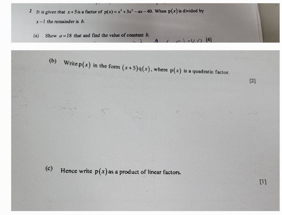 It is given that x+5is a factor of p(x)=x^3+3x^2-ax-40. When p(x) is divided by
x-1 the remainder is b. 
(a) Show a=18 that and find the value of constant b. 
2 A -0 [4] 
(b) Write p(x) in the form (x+5)q(x) , where p(x) is a quadratic factor. 
[2] 
(c) Hence write p(x) as a product of linear factors. 
[1]