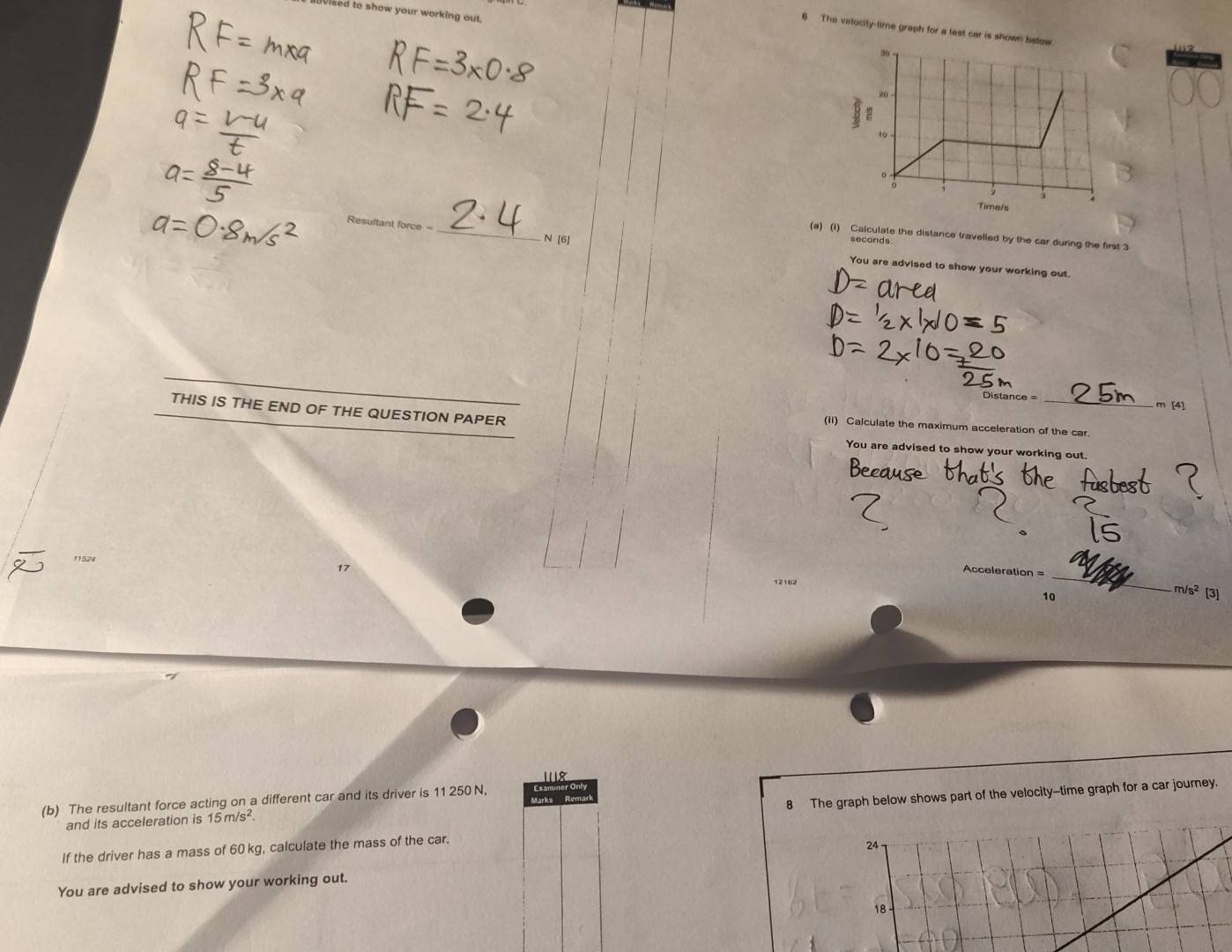 ised to show your working out. 
6 The velocity-time graph for a test car is shown 
_ 
(a) (1) Calculate the distance travelled by the car during the first 3
N [6]
seconds
You are advised to show your working out.
Distance = _ m [4] 
THIS IS THE END OF THE QUESTION PAPER 
(ii) Calculate the maximum acceleration of the car. 
You are advised to show your working out. 
11524 
Acceleration 
17 _[3]
12162
m/s^2
8 The graph below shows part of the velocity--time graph for a car journey. 
(b) The resultant force acting on a different car and its driver is 11 250 N, or Only 
and its acceleration is 15m/s^2. 
If the driver has a mass of 60 kg, calculate the mass of the car. 
24 
You are advised to show your working out. 
18