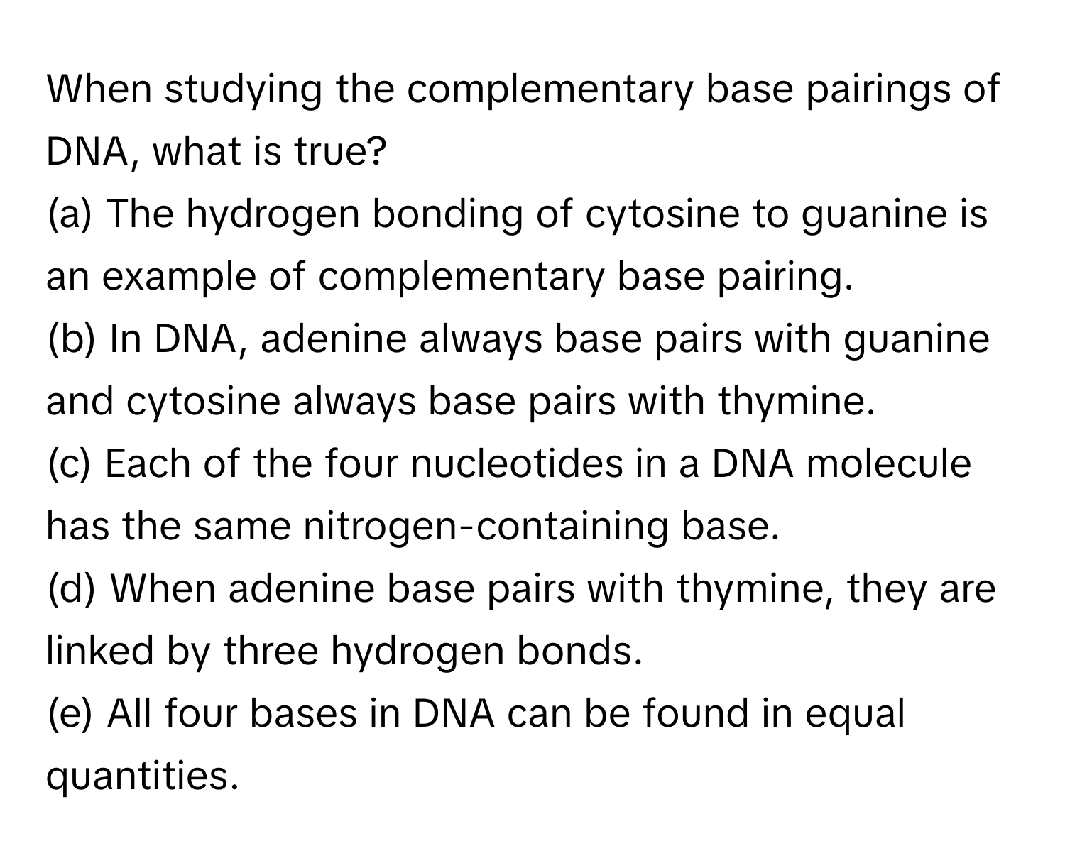 When studying the complementary base pairings of DNA, what is true?

(a) The hydrogen bonding of cytosine to guanine is an example of complementary base pairing.
(b) In DNA, adenine always base pairs with guanine and cytosine always base pairs with thymine.
(c) Each of the four nucleotides in a DNA molecule has the same nitrogen-containing base.
(d) When adenine base pairs with thymine, they are linked by three hydrogen bonds.
(e) All four bases in DNA can be found in equal quantities.