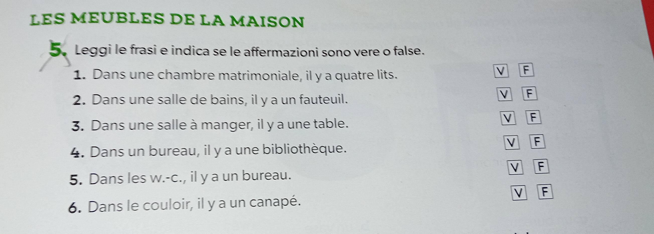 LES MÉUBLES DE LA MAISON
5. Leggi le frasi e indica se le affermazioni sono vere o false.
1. Dans une chambre matrimoniale, il y a quatre lits.
F
2. Dans une salle de bains, il y a un fauteuil. V F
3. Dans une salle à manger, il y a une table.
V F
4. Dans un bureau, il y a une bibliothèque. V F
V F
5. Dans les w.-c., il y a un bureau.
V F
6. Dans le couloir, il y a un canapé.