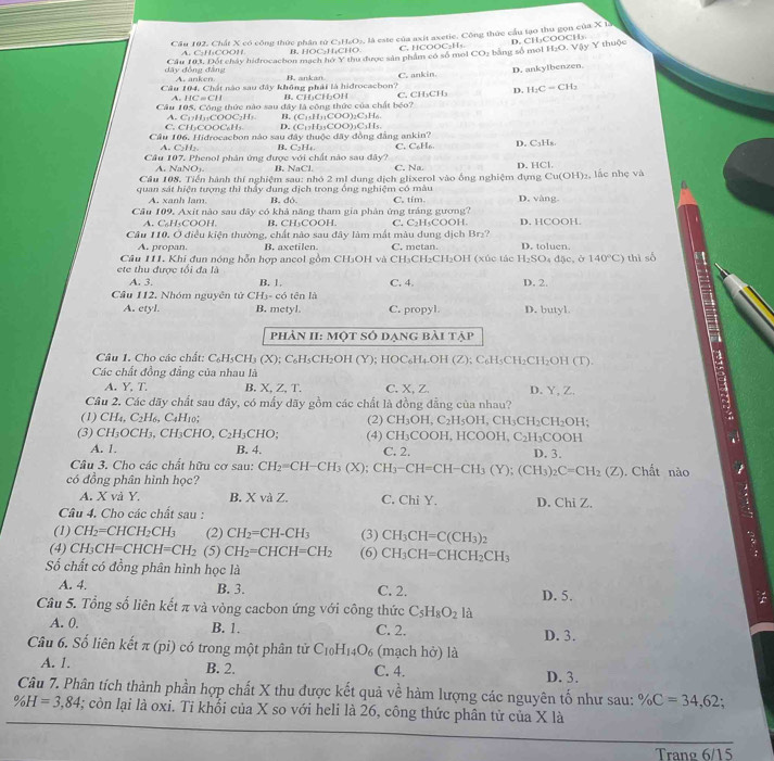 Cầu 102, Chất X có công thức phân từ C₂H₂O₂, là este của axit axetic. Công thức cầu tạo thu gọn của X I
A. C₂H₃COOH. B. HOC₂H₄CHO C. HCOOC₃H₅ D. CH₃COOCH₃
CO
dây đồng đâng Cầu 103. Đốt cháy hidrocachon mạch hở Y thu được sản phẩm có số moi  bằng số mol H:O. Vậy Y thuộc
A. anken B. ankan. C. ankin D. ankylbenzen.
Cầu 104, Chất nào sau đây không phải là hidrocacbon? B.CH₃CH₂OH
A. HC≡CH
Câu 105, Công thức nào sau đây là công thức của chất béo? C. CH₃CH₃ D. H_2C=CH_2
C. CH₃COOC₆H₃ A. C₁₂H₁₁COOC₂H₃. D. (C₁₂H₃sCOO)₃C₃Hs. B. (C₁₃H₃₁COO)₂C₃H₆
Câu 106, Hidrocaebon nào sau đây thuộc đãy đồng đẳng ankin? C. C₆H₆ D. C₃Hs.
A. C₂H₂ B. C₂Hs
Cầu 107. Phenol phân ứng được với chất nào sau đây? B. NaCl. C. Na
A. NaNO3
Câu 108. Tiền hành thí nghiệm sau: nhỏ 2 ml dung dịch glixerol vào ống nghiệm đựng D. HCl
Cu(OH)_2
quan sát hiện tượng thì thấy dung dịch trong ống nghiệm có màu C. tim. D. vàng. , lắc nhẹ và
A. xanh Iam. B. dó.
Câu 109. Axit nào sau đây có khả năng tham gia phản ứng tráng gương?
A. C₆H₅COOH. B. CH₃COOH. C. C₂H₄COOH. D. HCOOH
Câu 110. Ở điều kiên thường, chất nào sau đây làm mắt màu dung dịch Brz? C. metan. D. toluen.
A. propan. B. axetilen
ete thu được tối đa là Cầu 111. Khi đun nóng hỗn hợp ancol gồm CH₃OH và CH₃CH₂CH₂OH (xúc tác H_2SO d0c,o140°C) thì số
A. 3. B. 1.
Câu 112. Nhóm nguyên tử CH=CG tên là C. 4. D. 2.
A. etyl. B. metyl. C. propyl. D. butyl.
:
phản II: một số dạng bài tập
Cầu 1, Cho các chất: C₆H₅CH₃ (X); C₆H₅CH₂OH (Y); HOC₆H₄.OH (Z); C₆H₃CH₂CH₂OH (T).
Các chất đồng đẳng của nhau là
A. Y, T. B. X,Z, T, C. X, Z. D. Y, Z.
Câu 2. Các đãy chất sau đây, có mấy dãy gồm các chất là đồng đẳng của nhau?
(1) CH_4,C_2H_6 C4H10 (2) CH_3OH,C_2H_5OH,CH_3CH_2CH_2OH;
(3) CH_3OCH_3 CH₃CHO, C_2H_3CHO (4) CH₃COOH, HCOOH, C_2I I30 3(1 OH
A. 1. B. 4. C. 2. D. 3.
Câu 3. Cho các chất hữu cơ sau: CH_2=CH-CH_3(X);CH_3-CH=CH-CH_3(Y);(CH_3)_2C=CH_2(Z) , Chất nào
có đồng phân hình học?
A. X và Y. B. X và Z. C. Chi Y. D. Chi Z.
Câu 4. Cho các chất sau :
(1) CH_2=CHCH_2CH_3 (2) CH_2=CH-CH_3 (3) CH_3CH=C(CH_3) 7
(4) CH_3CH=CHCH=CH_2 (5) CH_2=CHCH=CH_2 (6) CH_3CH=CHCH_2CH_3
Số chất có đồng phân hình học là
A. 4. B. 3. C. 2. D. 5.
Câu 5. Tổng số liên kết π và vòng cacbon ứng với công thức C_5H_8O_2la
A. 0. B. 1. C. 2. D. 3.
Câu 6. Số liên kết π (pi) * ó  rong một phân tử C_10H_14O_6 (mạch hở) là
A. 1. B. 2. C. 4. D. 3.
Câu 7. Phân tích thành phần hợp chất X thu được kết quả về hàm lượng các nguyên tố như sau: % C=34,62;
% H=3,84; còn lại là oxi. Tỉ khổi của X so với heli là 26, công thức phân tử của X là
Trang 6/15