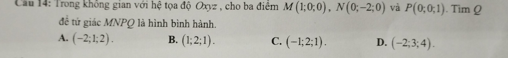 Cầu 14: Trong không gian với hệ tọa độ Oxyz , cho ba điểm M(1;0;0), N(0;-2;0) và P(0;0;1). Tim Q
đềể tứ giác MNPQ là hình bình hành.
A. (-2;1;2). B. (1;2;1). C. (-1;2;1). D. (-2;3;4).