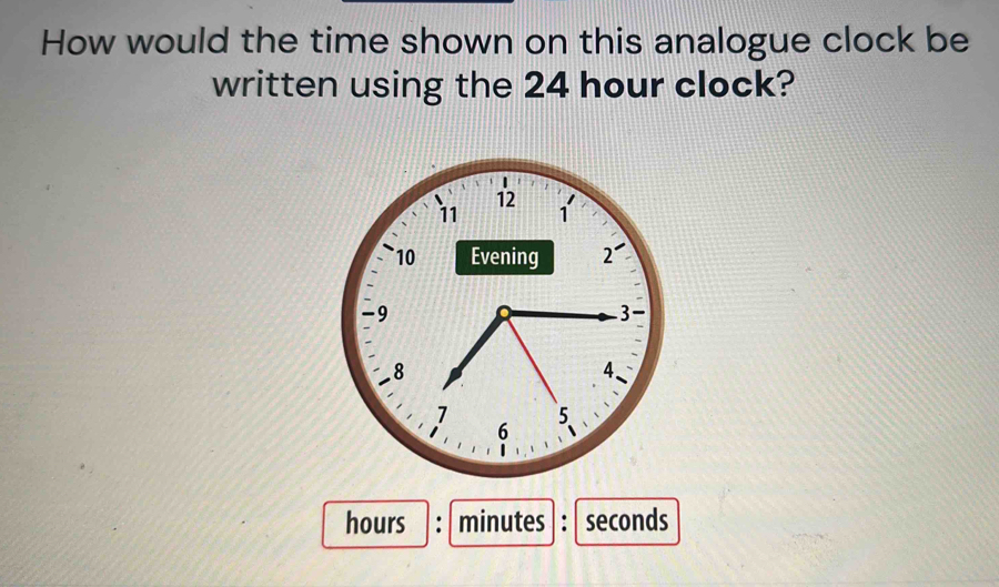 How would the time shown on this analogue clock be 
written using the 24 hour clock?
hours : minutes : seconds