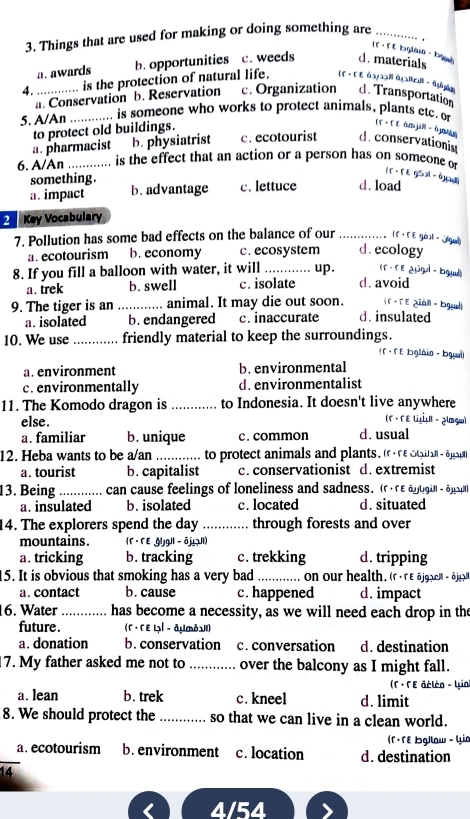 Things that are used for making or doing something are_
(f - f E bŋlàin - bgù]
a. awards b. opportunities c. weeds d. materials
4. …_ ;;;.... is the protection of natural life. (f · Γ ε αααạ àglal - qián d. Transportation
a. Conservation b. Reservation c. Organization
5. A/An _.... is someone who works to protect animals, plants etc. o
to protect old buildings.
(F· f E àm jin- ā]un
a. pharmacist b. physiatrist c. ecotourist d. conservationin
6. A/An _is the effect that an action or a person has on someone of
something.
if · fE gSxi - 0y
a. impact b. advantage c. lettuce d. load
2  Key Vocabulary
7. Pollution has some bad effects on the balance of our _(5 , 5E gò]l - [(gu]
a. ecotourism b. economy c. ecosystem d. ecology
(F -TE ¿üūgal - bgul)
8. If you fill a balloon with water, it will _up . d. avoid
a. trek b. swell c. isolate
( F · Tε 2iảll - bgul)
9. The tiger is an _animal. It may die out soon. d. insulated
a. isolated b. endangered c. inaccurate
10. We use _friendly material to keep the surroundings.
( f · F E bglàin - bgai)
a. environment b.environmental
c. environmentally d. environmentalist
11. The Komodo dragon is _to Indonesia. It doesn't live anywhere
else.
(Γ · Γε いÜι - ¿lqw)
a. familiar b. unique c. common d. usual
12. Heba wants to be a/an _to protect animals and plants. (rn otual -ajspn
a. tourist b. capitalist c. conservationist d. extremist
13. Being _can cause feelings of loneliness and sadness. (rre apugüll -6
a. insulated b. isolated c. located d. situated
14. The explorers spend the day _through forests and over
mountains . (F · FE Gljgll - ōj!Ul)
a. tricking b. tracking c. trekking d. tripping
5. It is obvious that smoking has a very bad _on our health. (r« re öjgaell  - éjlt
a. contact b. cause c. happened d. impact
16. Water _has become a necessity, as we will need each drop in the
future . (Γ· Γ E L│ - дụòν)
a. donation b. conservation c. conversation d. destination
7. My father asked me not to _over the balcony as I might fall.
(F · ΓE acléo - Yio)
a. lean b. trek c. kneel d. limit
8. We should protect the _so that we can live in a clean world.
(Γ · Γɛ bg/law - Lia
_a. ecotourism b. environment c. location d. destination
14
4/54