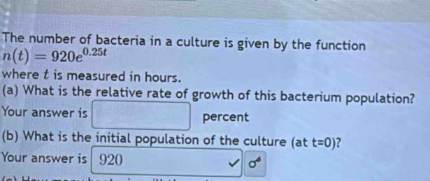 The number of bacteria in a culture is given by the function
n(t)=920e^(0.25t)
where t is measured in hours. 
(a) What is the relative rate of growth of this bacterium population? 
Your answer is percent 
() 
(b) What is the initial population of the culture (at t=0) ? 
Your answer is | 920 sigma^6