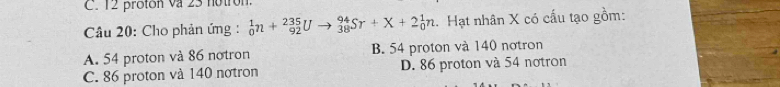 12 protón va 23 notrón
Câu 20: Cho phản ứng : _0^1n+_(92)^(235)Uto _(38)^(94)Sr+X+2_0^1n. Hạt nhân X có cấu tạo gồm:
A. 54 proton và 86 notron B. 54 proton và 140 nơtron
C. 86 proton và 140 notron D. 86 proton và 54 notron