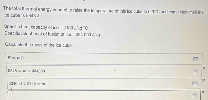 The total thermal energy needed to raise the temperature of this ice cube to 0.0°C and completely melt the
ice cube is 5848 J
Specific heat capacity of ice =2100J/kg°C
Specific latent heat of fusion of ice =334000J/kg
Calculate the mass of the ice cube.
E=mL
×
5848=m* 334000
x
334000/ 5848=m
x