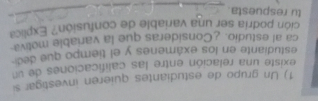 Un grupo de estudiantes quieren investigar si 
existe una relación entre las calificaciones de un 
estudiante en los exámenes y el tiempo que dec 
ca al estudio. ¿Consideras que la variable motiva 
ción podría ser una variable de confusión? Explica 
tu respuesta. 
_