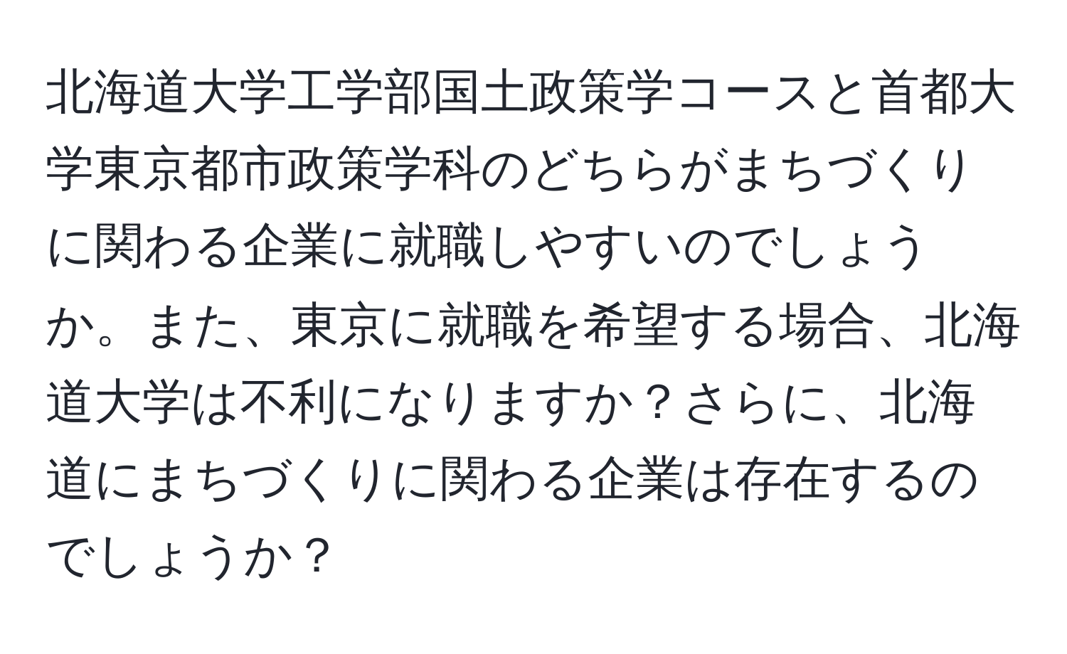 北海道大学工学部国土政策学コースと首都大学東京都市政策学科のどちらがまちづくりに関わる企業に就職しやすいのでしょうか。また、東京に就職を希望する場合、北海道大学は不利になりますか？さらに、北海道にまちづくりに関わる企業は存在するのでしょうか？