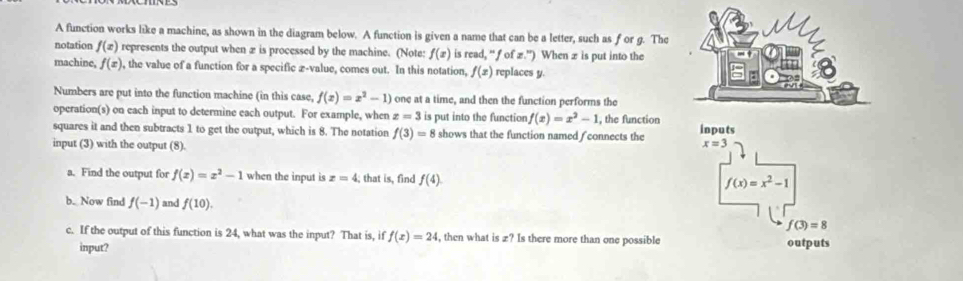 A function works like a machine, as shown in the diagram below. A function is given a name that can be a letter, such as f or g. The 
notation f(x) represents the output when æ is processed by the machine. (Note: f(x) is read, “ƒ of æ.”) When æ is put into the 
machine, f(x) , the value of a function for a specific z-value, comes out. In this notation, f(x) replaces y. 
Numbers are put into the function machine (in this case, f(x)=x^2-1) one at a time, and then the function performs the 
operation(s) on each input to determine each output. For example, when z=3 is put into the function f(x)=x^2-1 , the function 
squares it and then subtracts 1 to get the output, which is 8. The notation f(3)=8 shows that the function named / connects the inputs 
input (3) with the output (8).
x=3
a. Find the output for f(x)=x^2-1 when the input is z=4; that is, find f(4).
f(x)=x^2-1
b. Now find f(-1) and f(10). f(3)=8
c. If the output of this function is 24, what was the input? That is, if f(x)=24 , then what is £? Is there more than one possible outputs 
input?