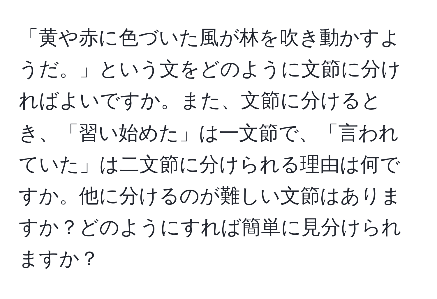 「黄や赤に色づいた風が林を吹き動かすようだ。」という文をどのように文節に分ければよいですか。また、文節に分けるとき、「習い始めた」は一文節で、「言われていた」は二文節に分けられる理由は何ですか。他に分けるのが難しい文節はありますか？どのようにすれば簡単に見分けられますか？