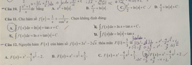 ∈t  (x^2+1)/x  dx bàng A. x^2+ln |x|. B.  x^2/2 +ln |x|. C. | x^2/2 +ln |x|+C D.  x/2 +ln |x|+C. 
Câu 11. Cho hàm số f(x)= 1/x + 1/cos^2x . Chọn khāng định đùng:
R.
A. f(x)dx=ln |x|+tan x+C. ∈t f(x)dx=ln x+tan x+C.
6 ∈t f(x)dx=ln x+tan |x|+C.
D. ∈t f(x)dx=ln |x|+tan x. 
** Câu 12. Nguyễn hàm F(x) của hàm số f(x)=3x^2-2sqrt(x) thỏa mân F(1)= 5/3  lā
A. F(x)=x^3- 4/3 x^(frac 3)2-2. B. F(x)=x^3-x^(frac 3)2+ 5/3 . C. F(x)=x^3- 4/3 x^(frac 3)2+ 5/3 . D F(x)=x^3- 4/3 x^(frac 3)2+2