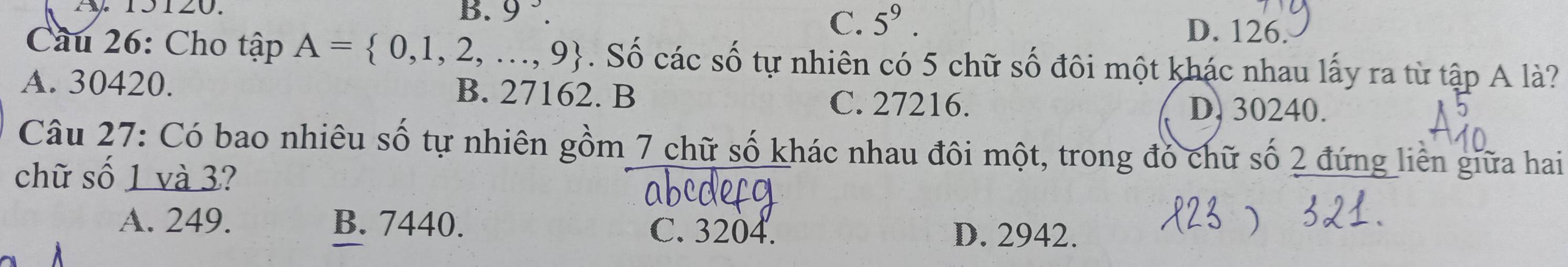 A 15120.
B. 9^3. C. 5^9.
D. 126.
Cầu 26: Cho that apA= 0,1,2,...,9. Số các số tự nhiên có 5 chữ số đôi một khác nhau lấy ra từ tập A là?
A. 30420. B. 27162. B C. 27216. D. 30240.
Câu 27: Có bao nhiêu số tự nhiên gồm 7 chữ số khác nhau đôi một, trong đó chữ số 2 đứng liên giữa hai
chữ số 1 và 3?
A. 249. B. 7440. C. 3204.
D. 2942.