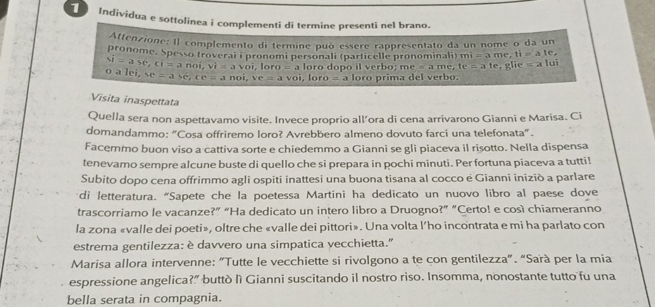 Indivídua e sottolinea i complementi di termine presentî nel brano.
Attenzione: Il complemento di termine può essère rapprésentato da un nome o da un
pronome. Spesso troverai i pronomi personali (particelle pronominali) mi=ame,ti=ate,
Si=ashat e,ci=anoi,vi=avoi,loro=a loro dopo il verbo; me=ame, te=ate, glie=a |u|
O alei, se=ase,ce=anoi,ve=avoi,lo ro =a loro prima del verbo.
Visita inaspettata
Quella sera non aspettavamo visite. Invece proprio all’ora di cena arrivarono Gianni e Marisa. Ci
domandammo: "Cosa offriremo loro? Avrebbero almeno dovuto farci una telefonata".
Facemmo buon viso a cattiva sorte e chiedemmo a Gianni se gli piaceva il risotto. Nella dispensa
tenevamo sempre alcune buste di quello che si prepara in pochi minuti. Per fortuna piaceva a tutti!
Subito dopo cena offrimmo agli ospiti inattesi una buona tisana al cocco e Gianni iniziò a parlare
di letteratura. “Sapete che la poetessa Martini ha dedicato un nuovo libro al paese dove
trascorriamo le vacanze?” “Ha dedicato un intero libro a Druogno?” "Certo! e così chiameranno
la zona «valle dei poeti», oltre che «valle dei pittori». Una volta l’ho incontrata e mi ha parlato con
estrema gentilezza: è davvero una simpatica vecchietta."
Marisa allora intervenne: "Tutte le vecchiette si rivolgono a te çon gentilezza”. “Sarà per la mia
espressione angelica?” buttò lì Gianni suscitando il nostro riso. Insomma, nonostante tutto fu una
bella serata in compagnia.