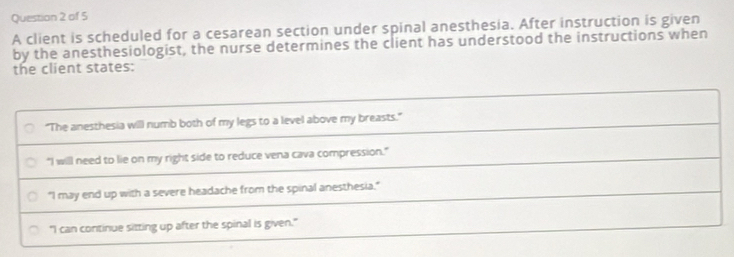 A client is scheduled for a cesarean section under spinal anesthesia. After instruction is given
by the anesthesiologist, the nurse determines the client has understood the instructions when
the client states:
"The anesthesia will numb both of my legs to a level above my breasts."
"I will need to lie on my right side to reduce vena cava compression."
"I may end up with a severe headache from the spinal anesthesia."
"I can continue sitting up after the spinal is given."