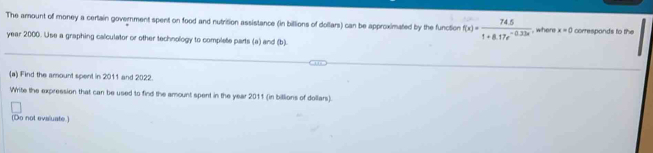 The amount of money a certain government spent on food and nutrition assistance (in billions of dollars) can be approximated by the function f(x)= (74.5)/1+8.17e^(-0.33x)  , where x=0 corresponds to the
year 2000. Use a graphing calculator or other technology to complete parts (a) and (b). 
(a) Find the amount spent in 2011 and 2022. 
Write the expression that can be used to find the amount spent in the year 2011 (in billions of dollars) 
(Do not evaluate.)