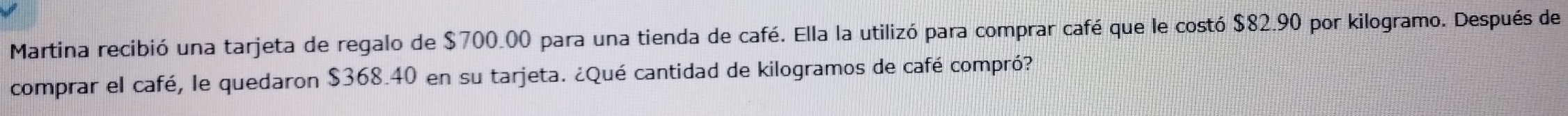 Martina recibió una tarjeta de regalo de $700.00 para una tienda de café. Ella la utilizó para comprar café que le costó $82.90 por kilogramo. Después de 
comprar el café, le quedaron $368.40 en su tarjeta. ¿Qué cantidad de kilogramos de café compró?