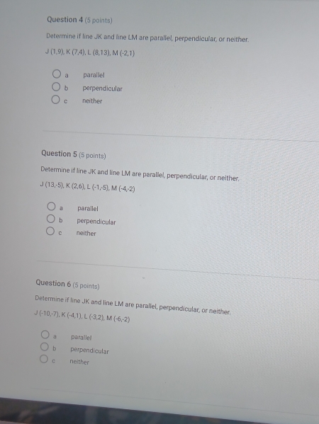 Determine if line JK and line LM are parallel, perpendicular, or neither.
J(1,9), K(7,4), L(8,13), M(-2,1)
a paralle!
b perpendicular
c neither
Question 5 (5 points)
Determine if line JK and line LM are parallel, perpendicular, or neither.
J(13,-5), K(2,6), L(-1,-5), M(-4,-2)
a parallel
b perpendicular
c neither
Question 6 (5 points)
Determine if line JK and line LM are parallel, perpendicular, or neither.
J(-10,-7), K(-4,1), L(-3,2), M(-6,-2)
a paraile
b perpendicular
C neither