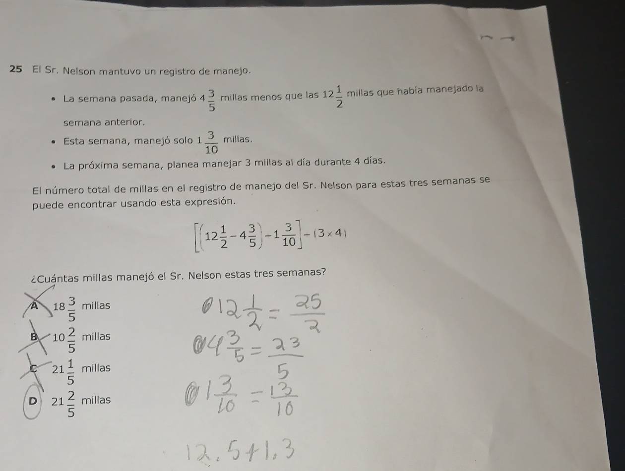 El Sr. Nelson mantuvo un registro de manejo.
La semana pasada, manejó 4 3/5  millas menos que las 12 1/2  mill las que había manejado la
semana anterior.
Esta semana, manejó solo 1 3/10 millas. 
La próxima semana, planea manejar 3 millas al día durante 4 días.
El número total de millas en el registro de manejo del Sr. Nelson para estas tres semanas se
puede encontrar usando esta expresión.
[(12 1/2 -4 3/5 )-1 3/10 ]-(3* 4)
¿Cuántas millas manejó el Sr. Nelson estas tres semanas?
A 18 3/5 millas
B 10 2/5 millas
C 21 1/5 millas
D 21 2/5 millas