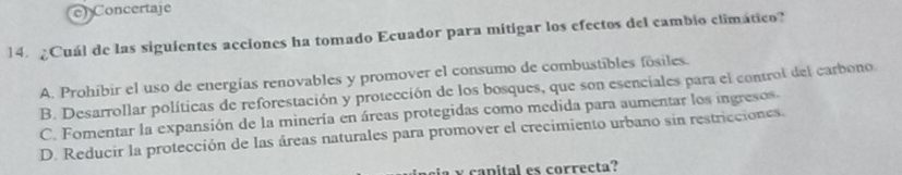 e) Concertaje
14. ¿Cuál de las siguientes acciones ha tomado Ecuador para mitigar los efectos del cambio climático?
A. Prohíbir el uso de energías renovables y promover el consumo de combustibles fósiles.
B. Desarrollar políticas de reforestación y protección de los bosques, que son esenciales para el control del carbono
C. Fomentar la expansión de la minería en áreas protegidas como medida para aumentar los ingresos
D. Reducir la protección de las áreas naturales para promover el crecimiento urbano sin restricciones.
a a nital es correcta?