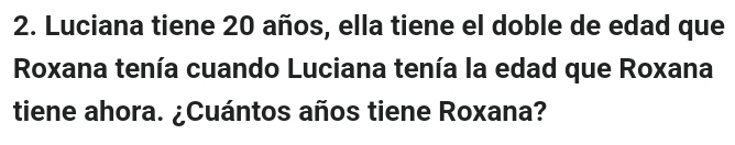 Luciana tiene 20 años, ella tiene el doble de edad que 
Roxana tenía cuando Luciana tenía la edad que Roxana 
tiene ahora. ¿Cuántos años tiene Roxana?