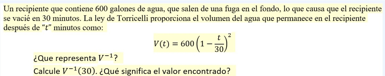 Un recipiente que contiene 600 galones de agua, que salen de una fuga en el fondo, lo que causa que el recipiente 
se vacié en 30 minutos. La ley de Torricelli proporciona el volumen del agua que permanece en el recipiente 
después de “ t ” minutos como:
V(t)=600(1- t/30 )^2
¿Que representa V^(-1) ? 
Calcule V^(-1)(30) ¿Qué significa el valor encontrado?