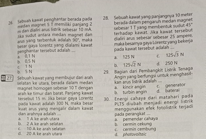 Sebuah kawat penghantar berada pada 28. Sebuah kawat yang panjangnya 10 meter
medan magnet 5 T memiliki panjang 2 berada dalam pengaruh medan magnet
m dan dialiri arus listrik sebesar 10 mA. sebesar 1 T yang membentuk sudut 45°
Jika sudut antara medan magnet dan terhadap kawat. Jika kawat tersebut
arus yang terbentuk adalah 90° , maka dialiri arus sebesar sebesar 25 ampere,
besar gaya lorentz yang dialami kawat maka besarnya gaya Lorentz yang bekerja
penghantar tersebut adalah ....
a. 0,1 N pada kawat tersebut adalah ....
b. 0,5 N a. 125 N C. 125sqrt(3)N
c. 1 N
b. 125sqrt(2)N d. 250 N
b. 5 N
27.] Sebuah kawat yang membujur dari arah 29. Bagian dari Pembangkit Listrik Tenaga
Angin yang berfungsi untuk menghasil-
selatan ke utara, berada dalam medan kan arus listrik adalah ....
magnet homogen sebesar 10 T dengan a. kincir angin c. generator
arah ke timur dan barat. Panjang kawat b. turbin angin d. baterai
tersebut 15 m. Jika besar gaya Lorentz 30. Energi cahaya dari matahari pada
pada kawat adalah 300 N, maka besar PLTS diubah menjadi energi listrik
kuat arus yang mengalir dalam kawat menggunakan efek fotolistrik terjadi
dan arahnya adalah ....
pada perangkat ....
a. 1 A ke arah utara
a. pemendar cahaya
b. 2 A ke arah selatan b. cermin cekung
c. 10 A ke arah selatan c. cermin cembung
d. 20 A ke arah utara d. photovoltaic