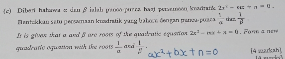 Diberi bahawa α dan β ialah punca-punca bagi persamaan kuadratik 2x^2-mx+n=0. 
Bentukkan satu persamaan kuadratik yang baharu dengan punca-punca  1/a  dan  1/beta  . 
It is given that a and β are roots of the quadratic equation 2x^2-mx+n=0. Form a new 
quadratic equation with the roots  1/alpha   and  1/beta  ·
[4 markah] 
14 marks]