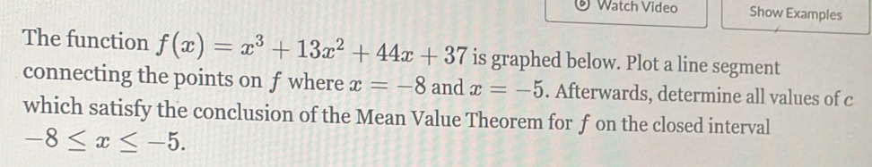 Watch Video Show Examples 
The function f(x)=x^3+13x^2+44x+37 is graphed below. Plot a line segment 
connecting the points on f where x=-8 and x=-5. Afterwards, determine all values of c
which satisfy the conclusion of the Mean Value Theorem for f on the closed interval
-8≤ x≤ -5.